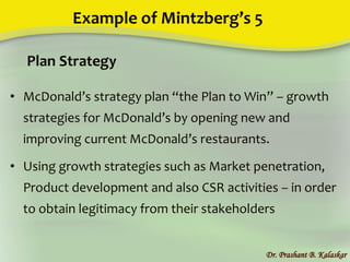 Example of Mintzberg’s 5
• McDonald’s strategy plan “the Plan to Win” – growth
strategies for McDonald’s by opening new and
improving current McDonald’s restaurants.
• Using growth strategies such as Market penetration,
Product development and also CSR activities – in order
to obtain legitimacy from their stakeholders
Dr. Prashant B. Kalaskar
Plan Strategy
 