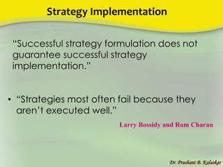 Strategy Implementation
Dr. Prashant B. Kalaskar
• “Strategies most often fail because they
aren’t executed well.”
Larry Bossidy and Ram Charan
“Successful strategy formulation does not
guarantee successful strategy
implementation.”
 