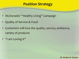 Position Strategy
• McDonalds’ “Healthy Living” Campaign
• Quality of Service & Food
• Customers will love the quality, service, ambience,
variety of products
• “I am Loving It”
Dr. Prashant B. Kalaskar
 
