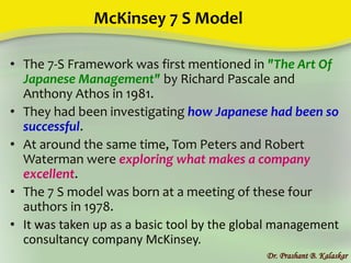 McKinsey 7 S Model
• The 7-S Framework was first mentioned in "The Art Of
Japanese Management" by Richard Pascale and
Anthony Athos in 1981.
• They had been investigating how Japanese had been so
successful.
• At around the same time, Tom Peters and Robert
Waterman were exploring what makes a company
excellent.
• The 7 S model was born at a meeting of these four
authors in 1978.
• It was taken up as a basic tool by the global management
consultancy company McKinsey.
Dr. Prashant B. Kalaskar
 