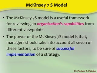 McKinsey 7 S Model
• The McKinsey 7S model is a useful framework
for reviewing an organization's capabilities from
different viewpoints.
• The power of the McKinsey 7S model is that,
managers should take into account all seven of
these factors, to be sure of successful
implementation of a strategy.
Dr. Prashant B. Kalaskar
 
