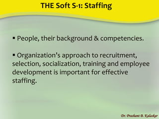 THE Soft S-1: Staffing
Dr. Prashant B. Kalaskar
 People, their background & competencies.
 Organization’s approach to recruitment,
selection, socialization, training and employee
development is important for effective
staffing.
 