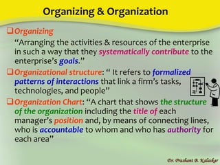 Organizing & Organization
Organizing
“Arranging the activities & resources of the enterprise
in such a way that they systematically contribute to the
enterprise’s goals.”
Organizational structure: “ It refers to formalized
patterns of interactions that link a firm’s tasks,
technologies, and people”
Organization Chart: “A chart that shows the structure
of the organization including the title of each
manager’s position and, by means of connecting lines,
who is accountable to whom and who has authority for
each area”
Dr. Prashant B. Kalaskar
 