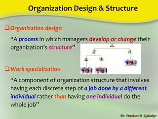Organization Design & Structure
Organization design
“A process in which managers develop or change their
organization’s structure”
Work specialization
“A component of organization structure that involves
having each discrete step of a job done by a different
individual rather than having one individual do the
whole job”
Dr. Prashant B. Kalaskar
 