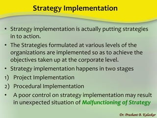 Strategy Implementation
• Strategy implementation is actually putting strategies
in to action.
• The Strategies formulated at various levels of the
organizations are implemented so as to achieve the
objectives taken up at the corporate level.
• Strategy implementation happens in two stages
1) Project Implementation
2) Procedural Implementation
• A poor control on strategy implementation may result
in unexpected situation of Malfunctioning of Strategy
Dr. Prashant B. Kalaskar
 