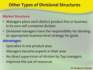 Other Types of Divisional Structures
Market Structure
• Managers place each distinct product line or business
in its own self-contained division
• Divisional managers have the responsibility for devising
an appropriate business-level strategy for goals
Advantages:
- Specialize in one product area
- Managers become experts in their area
- No direct supervision of division by Top managers
- Improves the use of resources
Dr. Prashant B. Kalaskar
 