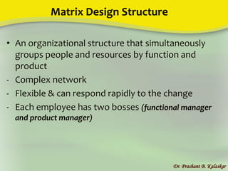 Matrix Design Structure
• An organizational structure that simultaneously
groups people and resources by function and
product
- Complex network
- Flexible & can respond rapidly to the change
- Each employee has two bosses (functional manager
and product manager)
Dr. Prashant B. Kalaskar
 