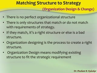 Matching Structure to Strategy
(Organization Design & Change)
• There is no perfect organizational structure
• There is only structures that match or do not match
with requirements of strategy.
• If they match, it’s a right structure or else is a bad
structure.
• Organization designing is the process to create a right
structure.
• Organization Design means modifying existing
structure to fit the strategic requirement
Dr. Prashant B. Kalaskar
 