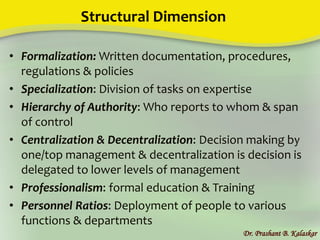 Structural Dimension
• Formalization: Written documentation, procedures,
regulations & policies
• Specialization: Division of tasks on expertise
• Hierarchy of Authority: Who reports to whom & span
of control
• Centralization & Decentralization: Decision making by
one/top management & decentralization is decision is
delegated to lower levels of management
• Professionalism: formal education & Training
• Personnel Ratios: Deployment of people to various
functions & departments
Dr. Prashant B. Kalaskar
 