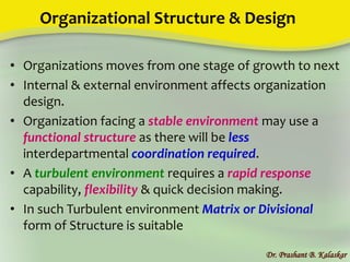 Organizational Structure & Design
• Organizations moves from one stage of growth to next
• Internal & external environment affects organization
design.
• Organization facing a stable environment may use a
functional structure as there will be less
interdepartmental coordination required.
• A turbulent environment requires a rapid response
capability, flexibility & quick decision making.
• In such Turbulent environment Matrix or Divisional
form of Structure is suitable
Dr. Prashant B. Kalaskar
 