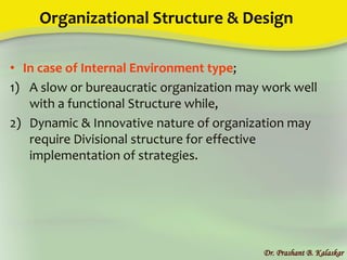 Organizational Structure & Design
• In case of Internal Environment type;
1) A slow or bureaucratic organization may work well
with a functional Structure while,
2) Dynamic & Innovative nature of organization may
require Divisional structure for effective
implementation of strategies.
Dr. Prashant B. Kalaskar
 