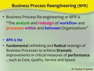 Business Process Reengineering (BPR)
• Business Process Re-engineering or BPR is
“The analysis and redesign of workflow and
processes within and between Organizations”
• BPR is the
• Fundamental rethinking and Radical redesign of
Business Processes to achieve Dramatic
improvements in critical measures of performance
.. such as Cost, Quality, Service and Speed.
Dr. Prashant B. Kalaskar
 