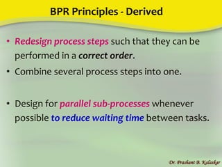 BPR Principles - Derived
• Redesign process steps such that they can be
performed in a correct order.
• Combine several process steps into one.
• Design for parallel sub-processes whenever
possible to reduce waiting time between tasks.
Dr. Prashant B. Kalaskar
 