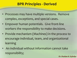 BPR Principles - Derived
• Processes may have multiple versions. Remove
complex, exceptions, and special cases.
• Empower human potentials. Give front-line
workers the responsibility to make decisions.
• Provide mechanism (Machines) in the process to
encourage individual, team, and organizational
learning
• An individual without information cannot take
responsibility;
Dr. Prashant B. Kalaskar
 