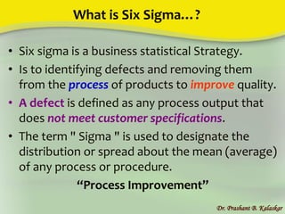 What is Six Sigma…?
• Six sigma is a business statistical Strategy.
• Is to identifying defects and removing them
from the process of products to improve quality.
• A defect is defined as any process output that
does not meet customer specifications.
• The term " Sigma " is used to designate the
distribution or spread about the mean (average)
of any process or procedure.
“Process Improvement”
Dr. Prashant B. Kalaskar
 