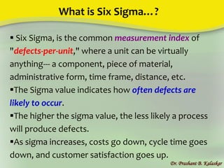 What is Six Sigma…?
Dr. Prashant B. Kalaskar
 Six Sigma, is the common measurement index of
"defects-per-unit," where a unit can be virtually
anything--- a component, piece of material,
administrative form, time frame, distance, etc.
The Sigma value indicates how often defects are
likely to occur.
The higher the sigma value, the less likely a process
will produce defects.
As sigma increases, costs go down, cycle time goes
down, and customer satisfaction goes up.
 