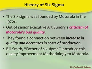 History of Six Sigma
• The Six sigma was founded by Motorola in the
1970s.
• Out of senior executive Art Sundry's criticism of
Motorola’s bad quality.
• They found a connection between increase in
quality and decreases in costs of production.
• Bill Smith, “Father of six sigma” introduce this
quality improvement Methodology to Motorola.
Dr. Prashant B. Kalaskar
 