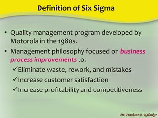 Definition of Six Sigma
• Quality management program developed by
Motorola in the 1980s.
• Management philosophy focused on business
process improvements to:
Eliminate waste, rework, and mistakes
Increase customer satisfaction
Increase profitability and competitiveness
Dr. Prashant B. Kalaskar
 