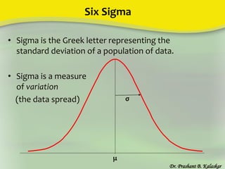 Six Sigma
Dr. Prashant B. Kalaskar
μ
σ
• Sigma is the Greek letter representing the
standard deviation of a population of data.
• Sigma is a measure
of variation
(the data spread)
 