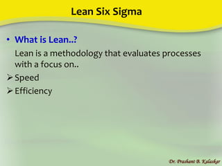 Lean Six Sigma
• What is Lean..?
Lean is a methodology that evaluates processes
with a focus on..
Speed
Efficiency
Dr. Prashant B. Kalaskar
 