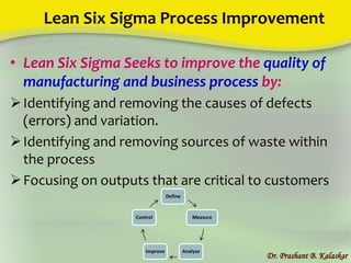 Lean Six Sigma Process Improvement
• Lean Six Sigma Seeks to improve the quality of
manufacturing and business process by:
Identifying and removing the causes of defects
(errors) and variation.
Identifying and removing sources of waste within
the process
Focusing on outputs that are critical to customers
Dr. Prashant B. Kalaskar
Define
Measure
AnalyzeImprove
Control
 