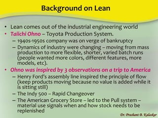 Background on Lean
• Lean comes out of the industrial engineering world
• Taiichi Ohno – Toyota Production System.
– 1940s-1950s company was on verge of bankruptcy
– Dynamics of industry were changing – moving from mass
production to more flexible, shorter, varied batch runs
(people wanted more colors, different features, more
models, etc).
• Ohno was inspired by 3 observations on a trip to America
– Henry Ford’s assembly line inspired the principle of flow
(keep products moving because no value is added while it
is sitting still)
– The Indy 500 – Rapid Changeover
– The American Grocery Store – led to the Pull system –
material use signals when and how stock needs to be
replenished
Dr. Prashant B. Kalaskar
 