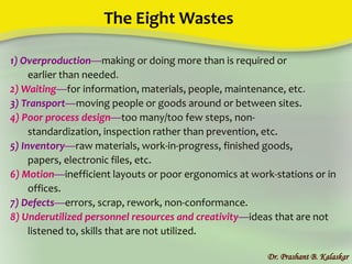 The Eight Wastes
1) Overproduction—making or doing more than is required or
earlier than needed.
2) Waiting—for information, materials, people, maintenance, etc.
3) Transport—moving people or goods around or between sites.
4) Poor process design—too many/too few steps, non-
standardization, inspection rather than prevention, etc.
5) Inventory—raw materials, work-in-progress, finished goods,
papers, electronic files, etc.
6) Motion—inefficient layouts or poor ergonomics at work-stations or in
offices.
7) Defects—errors, scrap, rework, non-conformance.
8) Underutilized personnel resources and creativity—ideas that are not
listened to, skills that are not utilized.
Dr. Prashant B. Kalaskar
 