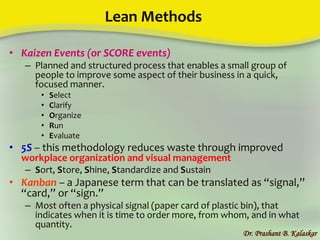 Lean Methods
• Kaizen Events (or SCORE events)
– Planned and structured process that enables a small group of
people to improve some aspect of their business in a quick,
focused manner.
• Select
• Clarify
• Organize
• Run
• Evaluate
• 5S – this methodology reduces waste through improved
workplace organization and visual management
– Sort, Store, Shine, Standardize and Sustain
• Kanban – a Japanese term that can be translated as “signal,”
“card,” or “sign.”
– Most often a physical signal (paper card of plastic bin), that
indicates when it is time to order more, from whom, and in what
quantity.
Dr. Prashant B. Kalaskar
 