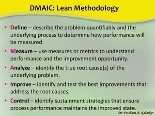 DMAIC: Lean Methodology
• Define – describe the problem quantifiably and the
underlying process to determine how performance will
be measured.
• Measure – use measures or metrics to understand
performance and the improvement opportunity.
• Analyze – identify the true root cause(s) of the
underlying problem.
• Improve – identify and test the best improvements that
address the root causes.
• Control – identify sustainment strategies that ensure
process performance maintains the improved state.
Dr. Prashant B. Kalaskar
 