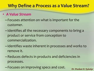Why Define a Process as a Value Stream?
• A Value Stream
–Focuses attention on what is important for the
customer.
–Identifies all the necessary components to bring a
product or service from conception to
commercialization.
–Identifies waste inherent in processes and works to
remove it.
–Reduces defects in products and deficiencies in
processes.
–Focuses on improving specs and cost. Dr. Prashant B. Kalaskar
 
