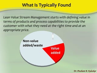 What Is Typically Found
Dr. Prashant B. Kalaskar
Lean Value Stream Management starts with defining value in
terms of products and process capabilities to provide the
customer with what they need at the right time and at an
appropriate price.
Value
added
Non-value
added/waste
 