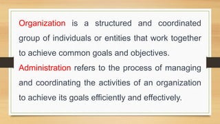 Organization is a structured and coordinated
group of individuals or entities that work together
to achieve common goals and objectives.
Administration refers to the process of managing
and coordinating the activities of an organization
to achieve its goals efficiently and effectively.
 