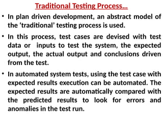 • In plan driven development, an abstract model of
the ‘traditional’ testing process is used.
• In this process, test cases are devised with test
data or inputs to test the system, the expected
output, the actual output and conclusions driven
from the test.
• In automated system tests, using the test case with
expected results execution can be automated. The
expected results are automatically compared with
the predicted results to look for errors and
anomalies in the test run.
Traditional Testing Process…
 