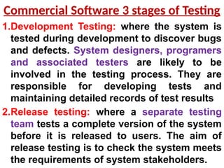 1.Development Testing: where the system is
tested during development to discover bugs
and defects. System designers, programers
and associated testers are likely to be
involved in the testing process. They are
responsible for developing tests and
maintaining detailed records of test results
2.Release testing: where a separate testing
team tests a complete version of the system
before it is released to users. The aim of
release testing is to check the system meets
the requirements of system stakeholders.
Commercial Software 3 stages of Testing
 