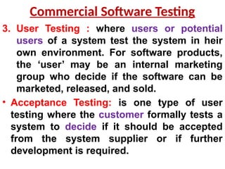 3. User Testing : where users or potential
users of a system test the system in heir
own environment. For software products,
the ‘user’ may be an internal marketing
group who decide if the software can be
marketed, released, and sold.
• Acceptance Testing: is one type of user
testing where the customer formally tests a
system to decide if it should be accepted
from the system supplier or if further
development is required.
Commercial Software Testing
 