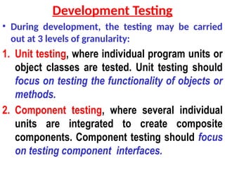 Development Testing
• During development, the testing may be carried
out at 3 levels of granularity:
1. Unit testing, where individual program units or
object classes are tested. Unit testing should
focus on testing the functionality of objects or
methods.
2. Component testing, where several individual
units are integrated to create composite
components. Component testing should focus
on testing component interfaces.
 