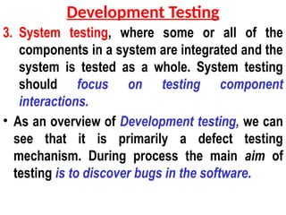 3. System testing, where some or all of the
components in a system are integrated and the
system is tested as a whole. System testing
should focus on testing component
interactions.
• As an overview of Development testing, we can
see that it is primarily a defect testing
mechanism. During process the main aim of
testing is to discover bugs in the software.
Development Testing
 