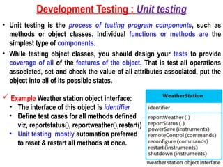 Development Testing : Unit testing
• Unit testing is the process of testing program components, such as
methods or object classes. Individual functions or methods are the
simplest type of components.
• While testing object classes, you should design your tests to provide
coverage of all of the features of the object. That is test all operations
associated, set and check the value of all attributes associated, put the
object into all of its possible states.
 Example Weather station object interface:
• The interface of this object is identifier
• Define test cases for all methods defined
viz, reportstatus(), reportweather(),restart()
• Unit testing mostly automation preferred
to reset & restart all methods at once.
 