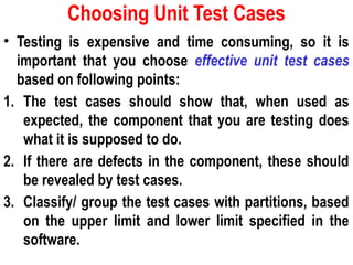 Choosing Unit Test Cases
• Testing is expensive and time consuming, so it is
important that you choose effective unit test cases
based on following points:
1. The test cases should show that, when used as
expected, the component that you are testing does
what it is supposed to do.
2. If there are defects in the component, these should
be revealed by test cases.
3. Classify/ group the test cases with partitions, based
on the upper limit and lower limit specified in the
software.
 