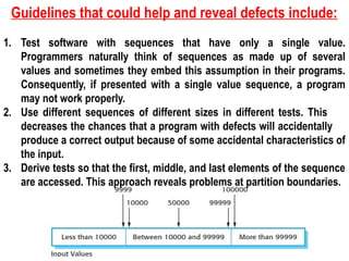 Guidelines that could help and reveal defects include:
1. Test software with sequences that have only a single value.
Programmers naturally think of sequences as made up of several
values and sometimes they embed this assumption in their programs.
Consequently, if presented with a single value sequence, a program
may not work properly.
2. Use different sequences of different sizes in different tests. This
decreases the chances that a program with defects will accidentally
produce a correct output because of some accidental characteristics of
the input.
3. Derive tests so that the first, middle, and last elements of the sequence
are accessed. This approach reveals problems at partition boundaries.
 