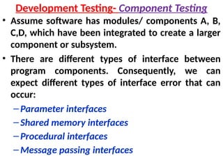 • Assume software has modules/ components A, B,
C,D, which have been integrated to create a larger
component or subsystem.
• There are different types of interface between
program components. Consequently, we can
expect different types of interface error that can
occur:
–Parameter interfaces
–Shared memory interfaces
–Procedural interfaces
–Message passing interfaces
Development Testing- Component Testing
 