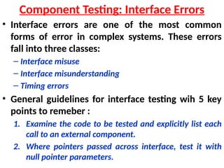 • Interface errors are one of the most common
forms of error in complex systems. These errors
fall into three classes:
– Interface misuse
– Interface misunderstanding
– Timing errors
• General guidelines for interface testing wih 5 key
points to remeber :
1. Examine the code to be tested and explicitly list each
call to an external component.
2. Where pointers passed across interface, test it with
null pointer parameters.
Component Testing: Interface Errors
 