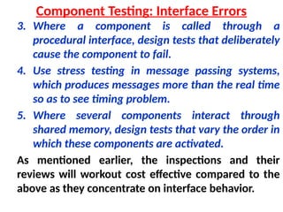 3. Where a component is called through a
procedural interface, design tests that deliberately
cause the component to fail.
4. Use stress testing in message passing systems,
which produces messages more than the real time
so as to see timing problem.
5. Where several components interact through
shared memory, design tests that vary the order in
which these components are activated.
As mentioned earlier, the inspections and their
reviews will workout cost effective compared to the
above as they concentrate on interface behavior.
Component Testing: Interface Errors
 