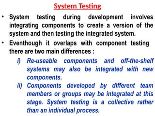 • System testing during development involves
integrating components to create a version of the
system and then testing the integrated system.
• Eventhough it overlaps with component testing
there are two main differences :
i) Re-useable components and off-the-shelf
systems may also be integrated with new
components.
ii) Components developed by different team
members or groups may be integrated at this
stage. System testing is a collective rather
than an individual process.
System Testing
 