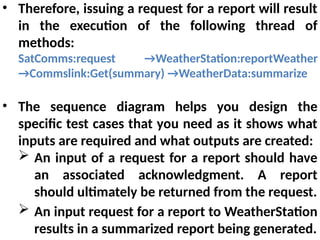 • Therefore, issuing a request for a report will result
in the execution of the following thread of
methods:
SatComms:request →WeatherStation:reportWeather
→Commslink:Get(summary) →WeatherData:summarize
• The sequence diagram helps you design the
specific test cases that you need as it shows what
inputs are required and what outputs are created:
 An input of a request for a report should have
an associated acknowledgment. A report
should ultimately be returned from the request.
 An input request for a report to WeatherStation
results in a summarized report being generated.
 