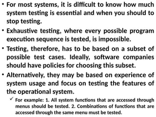 • For most systems, it is difficult to know how much
system testing is essential and when you should to
stop testing.
• Exhaustive testing, where every possible program
execution sequence is tested, is impossible.
• Testing, therefore, has to be based on a subset of
possible test cases. Ideally, software companies
should have policies for choosing this subset.
• Alternatively, they may be based on experience of
system usage and focus on testing the features of
the operational system.
 For example: 1. All system functions that are accessed through
menus should be tested. 2. Combinations of functions that are
accessed through the same menu must be tested.
 