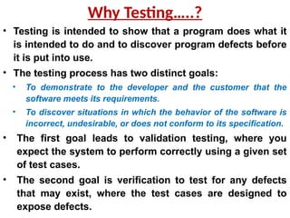 Why Testing…..?
• Testing is intended to show that a program does what it
is intended to do and to discover program defects before
it is put into use.
• The testing process has two distinct goals:
• To demonstrate to the developer and the customer that the
software meets its requirements.
• To discover situations in which the behavior of the software is
incorrect, undesirable, or does not conform to its specification.
• The first goal leads to validation testing, where you
expect the system to perform correctly using a given set
of test cases.
• The second goal is verification to test for any defects
that may exist, where the test cases are designed to
expose defects.
 