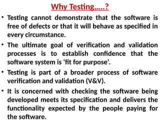 • Testing cannot demonstrate that the software is
free of defects or that it will behave as specified in
every circumstance.
• The ultimate goal of verification and validation
processes is to establish confidence that the
software system is ‘fit for purpose’.
• Testing is part of a broader process of software
verification and validation (V&V).
• It is concerned with checking the software being
developed meets its specification and delivers the
functionality expected by the people paying for
the software.
Why Testing…..?
 