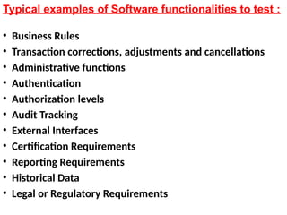 Typical examples of Software functionalities to test :
• Business Rules
• Transaction corrections, adjustments and cancellations
• Administrative functions
• Authentication
• Authorization levels
• Audit Tracking
• External Interfaces
• Certification Requirements
• Reporting Requirements
• Historical Data
• Legal or Regulatory Requirements
 