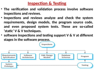 • The verification and validation process involve software
inspections and reviews.
• Inspections and reviews analyze and check the system
requirements, design models, the program source code,
and even proposed system tests. These are so-called
‘static’ V & V techniques.
• software inspections and testing support V & V at different
stages in the software process.
Inspection & Testing
 